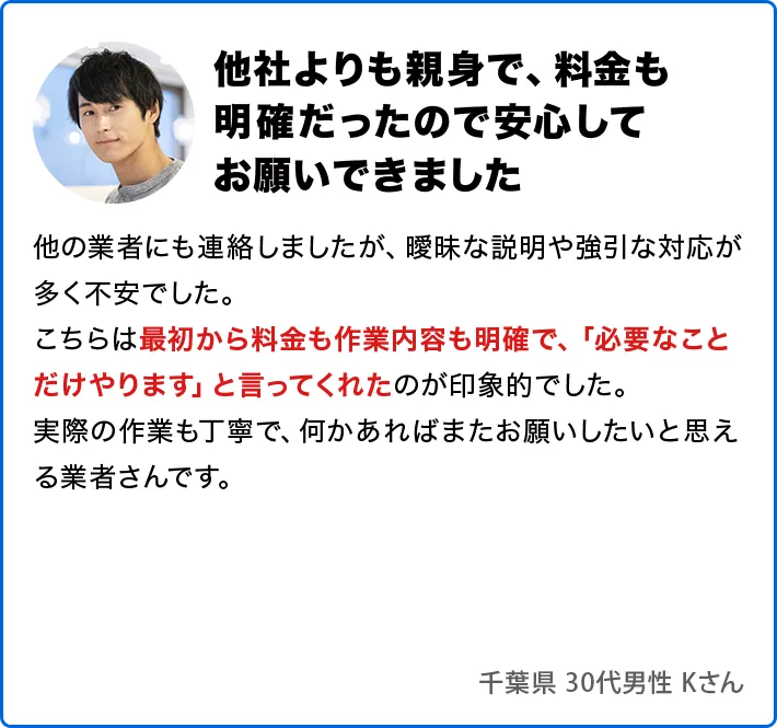 他社よりも親身で、料金も明確だったので安心してお願いできました。他の業者にも連絡しましたが、曖昧な説明や強引な対応が多く不安でした。こちらは最初から料金も作業内容も明確で、「必要なことだけやります」と言ってくれたのが印象的でした。実際の作業も丁寧で、何かあればまたお願いしたいと思える業者さんです。