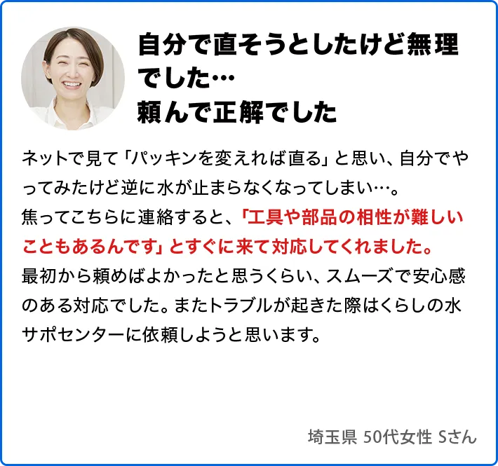 自分で直そうとしたけど無理でした…頼んで正解でした。ネットで見て「パッキンを変えれば直る」と思い、自分でやってみたけど逆に水が止まらなくなってしまい…。焦ってこちらに連絡すると、「工具や部品の相性が難しいこともあるんです」とすぐに来て対応してくれました。最初から頼めばよかったと思うくらい、スムーズで安心感のある対応でした。またトラブルが起きた際はくらしの水サポセンターに依頼しようと思います。
